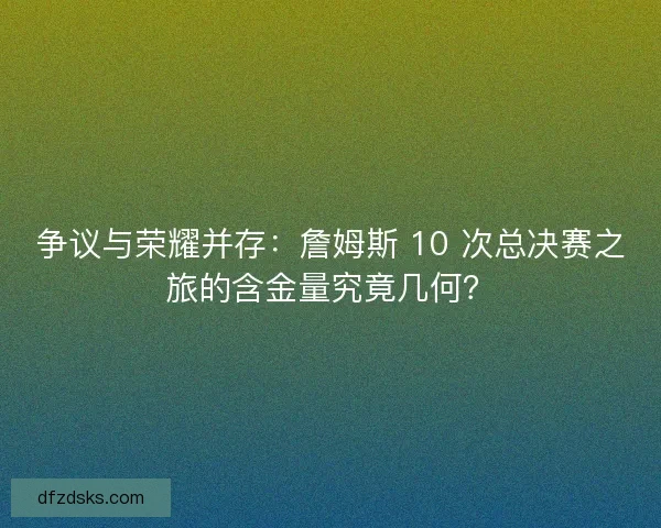 争议与荣耀并存：詹姆斯 10 次总决赛之旅的含金量究竟几何？